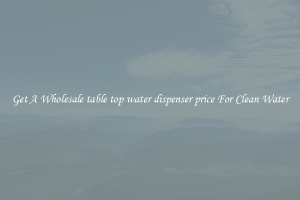 Get A Wholesale table top water dispenser price For Clean Water
