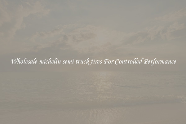 Wholesale michelin semi truck tires For Controlled Performance